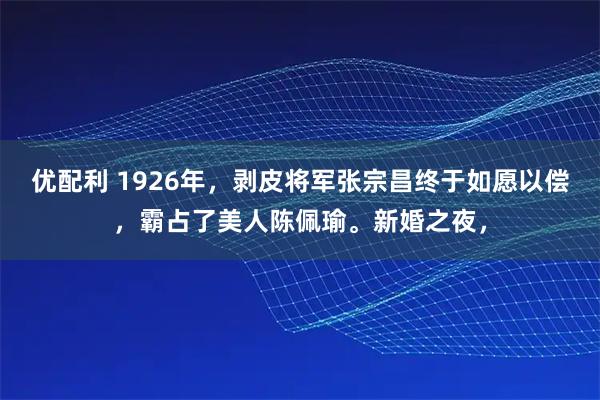 优配利 1926年，剥皮将军张宗昌终于如愿以偿，霸占了美人陈佩瑜。新婚之夜，