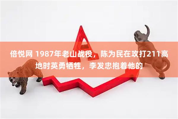 倍悦网 1987年老山战役，陈为民在攻打211高地时英勇牺牲，李发忠抱着他的