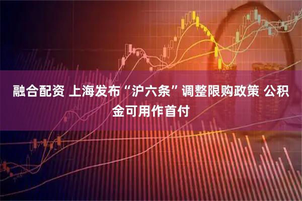 融合配资 上海发布“沪六条”调整限购政策 公积金可用作首付