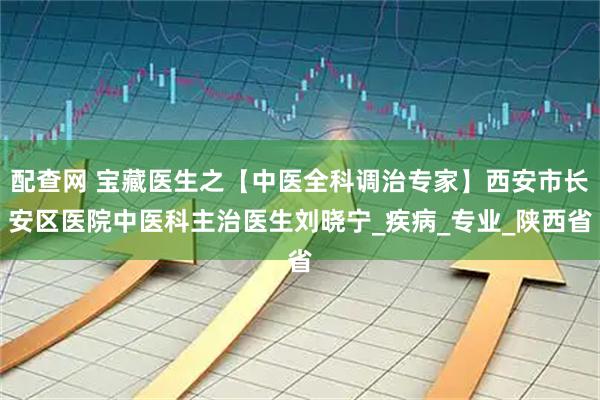 配查网 宝藏医生之【中医全科调治专家】西安市长安区医院中医科主治医生刘晓宁_疾病_专业_陕西省