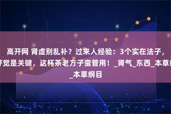 高开网 肾虚别乱补？过来人经验：3个实在法子，睡好觉是关键，这杯茶老方子蛮管用！_肾气_东西_本草纲目