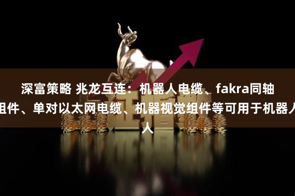 深富策略 兆龙互连：机器人电缆、fakra同轴组件、单对以太网电缆、机器视觉组件等可用于机器人