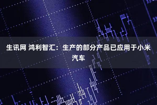 生讯网 鸿利智汇：生产的部分产品已应用于小米汽车