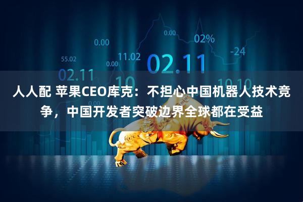 人人配 苹果CEO库克：不担心中国机器人技术竞争，中国开发者突破边界全球都在受益