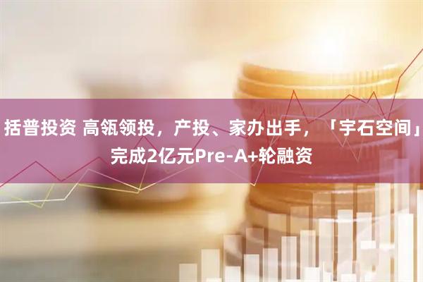括普投资 高瓴领投，产投、家办出手，「宇石空间」完成2亿元Pre-A+轮融资
