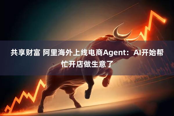 共享财富 阿里海外上线电商Agent：AI开始帮忙开店做生意了