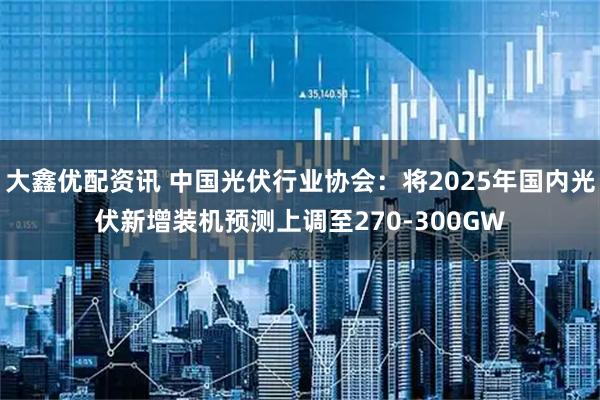 大鑫优配资讯 中国光伏行业协会：将2025年国内光伏新增装机预测上调至270-300GW
