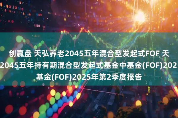 创赢盘 天弘养老2045五年混合型发起式FOF 天弘养老目标日期2045五年持有期混合型发起式基金中基金(FOF)2025年第2季度报告
