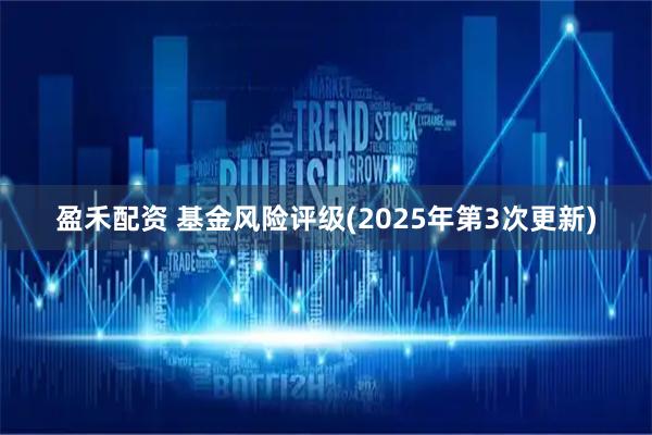 盈禾配资 基金风险评级(2025年第3次更新)