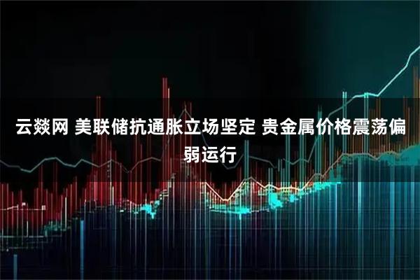 云燚网 美联储抗通胀立场坚定 贵金属价格震荡偏弱运行