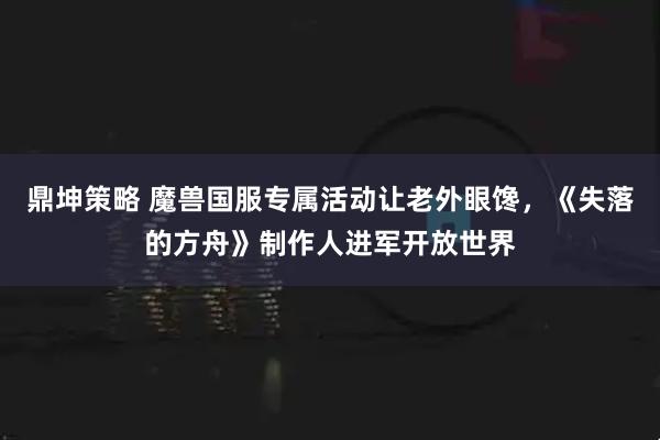 鼎坤策略 魔兽国服专属活动让老外眼馋，《失落的方舟》制作人进军开放世界