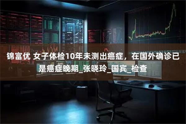 锦富优 女子体检10年未测出癌症，在国外确诊已是癌症晚期_张晓玲_国宾_检查