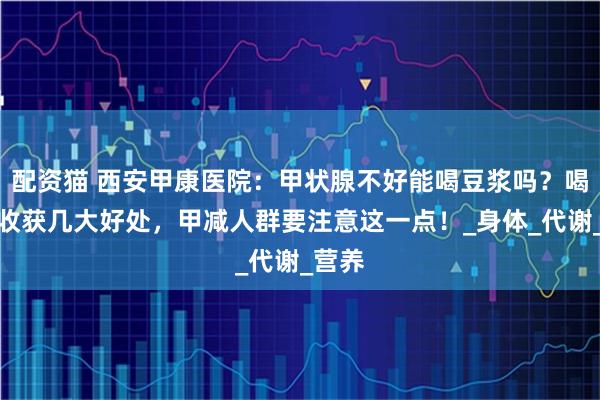 配资猫 西安甲康医院：甲状腺不好能喝豆浆吗？喝对可收获几大好处，甲减人群要注意这一点！_身体_代谢_营养