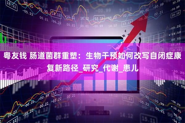 粤友钱 肠道菌群重塑：生物干预如何改写自闭症康复新路径_研究_代谢_患儿