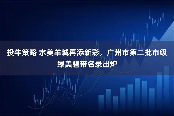 投牛策略 水美羊城再添新彩，广州市第二批市级绿美碧带名录出炉