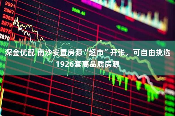 深金优配 南沙安置房源“超市”开张，可自由挑选1926套高品质房源