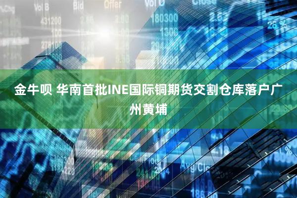 金牛呗 华南首批INE国际铜期货交割仓库落户广州黄埔