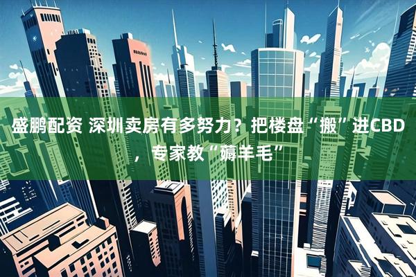 盛鹏配资 深圳卖房有多努力？把楼盘“搬”进CBD，专家教“薅羊毛”