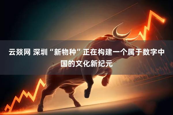 云燚网 深圳“新物种”正在构建一个属于数字中国的文化新纪元