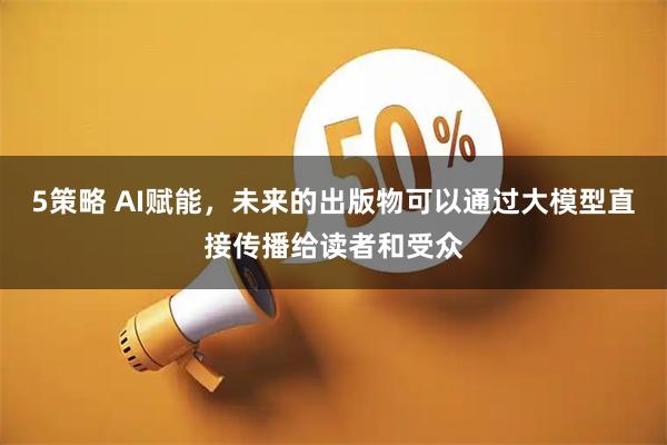 5策略 AI赋能，未来的出版物可以通过大模型直接传播给读者和受众