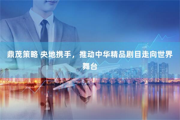 鼎茂策略 央地携手，推动中华精品剧目走向世界舞台