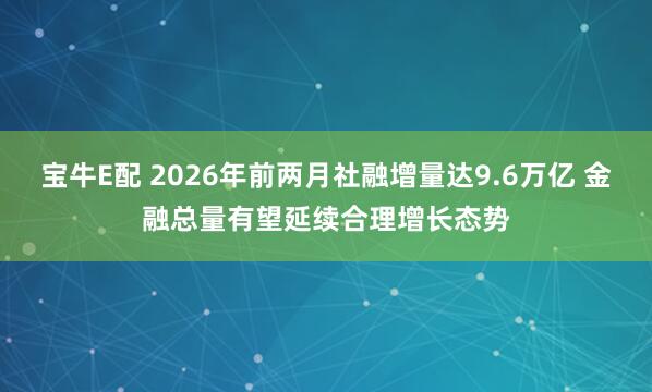 宝牛E配 2026年前两月社融增量达9.6万亿 金融总量有望延续合理增长态势