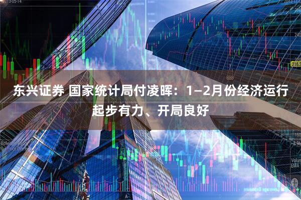 东兴证券 国家统计局付凌晖：1—2月份经济运行起步有力、开局良好