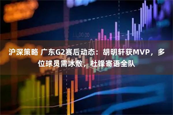 沪深策略 广东G2赛后动态：胡明轩获MVP，多位球员需冰敷，杜锋寄语全队