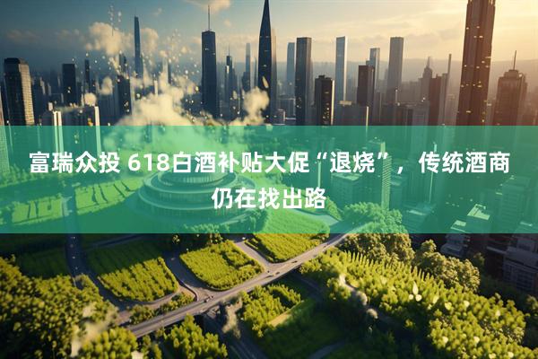 富瑞众投 618白酒补贴大促“退烧”,传统酒商仍在找出路
