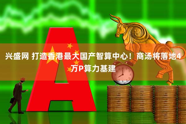 兴盛网 打造香港最大国产智算中心！商汤将落地4万P算力基建