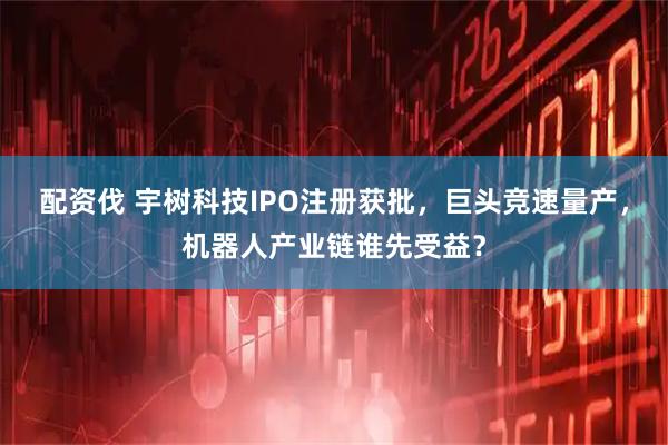 配资伐 宇树科技IPO注册获批，巨头竞速量产，机器人产业链谁先受益？