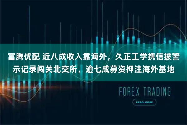 富腾优配 近八成收入靠海外，久正工学携信披警示记录闯关北交所，逾七成募资押注海外基地