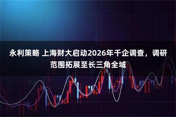 永利策略 上海财大启动2026年千企调查，调研范围拓展至长三角全域