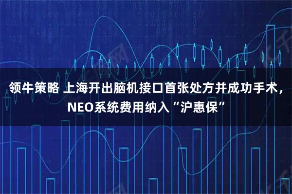 领牛策略 上海开出脑机接口首张处方并成功手术，NEO系统费用纳入“沪惠保”