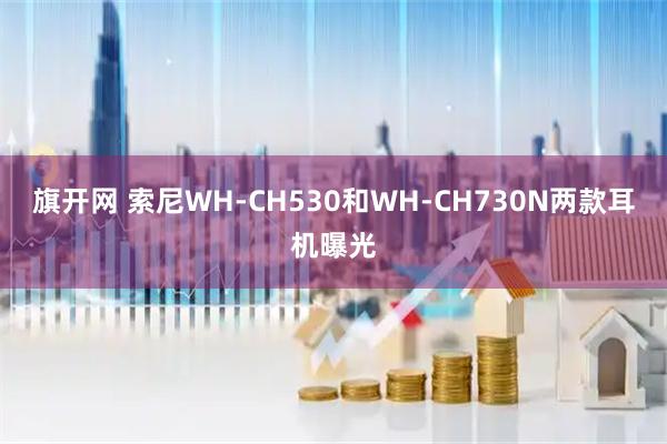 旗开网 索尼WH-CH530和WH-CH730N两款耳机曝光
